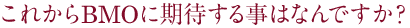 これからBMOに期待する事はなんですか？