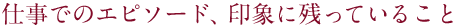 仕事でのエピソード、印象に残っていること
