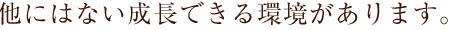 他にはない成長できる環境があります。